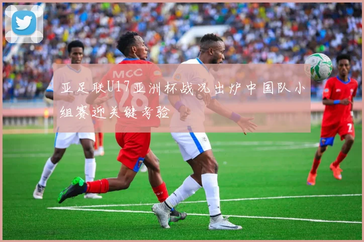 亚足联U17亚洲杯战况出炉中国队小组赛迎关键考验