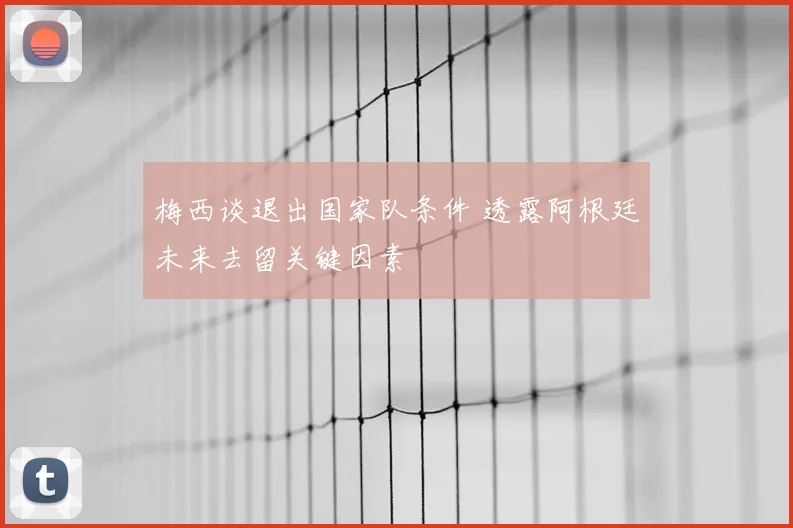 梅西谈退出国家队条件 透露阿根廷未来去留关键因素