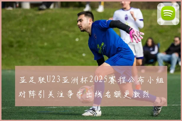 亚足联U23亚洲杯2025赛程公布小组对阵引关注争夺出线名额更激烈
