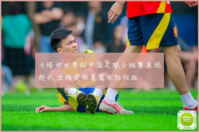 卡塔尔世界杯中国足球小组赛表现起伏 出线受阻暴露攻防短板