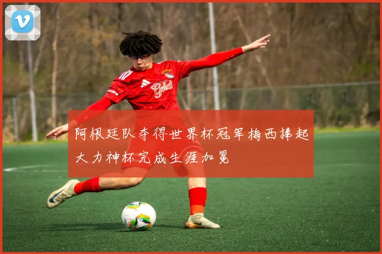 阿根廷队夺得世界杯冠军梅西捧起大力神杯完成生涯加冕