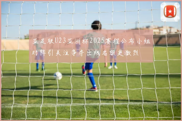 亚足联U23亚洲杯2025赛程公布小组对阵引关注争夺出线名额更激烈