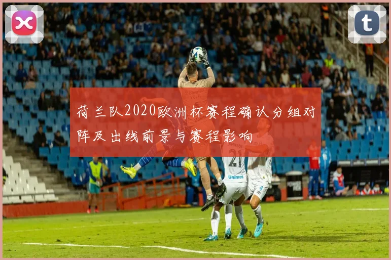荷兰队2020欧洲杯赛程确认分组对阵及出线前景与赛程影响
