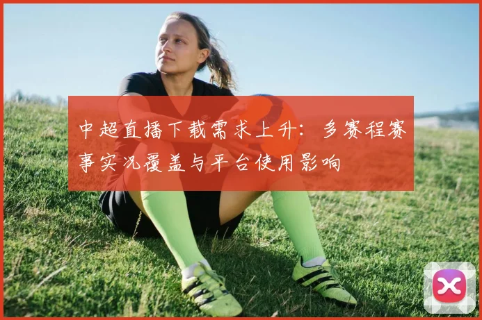 中超直播下载需求上升：多赛程赛事实况覆盖与平台使用影响