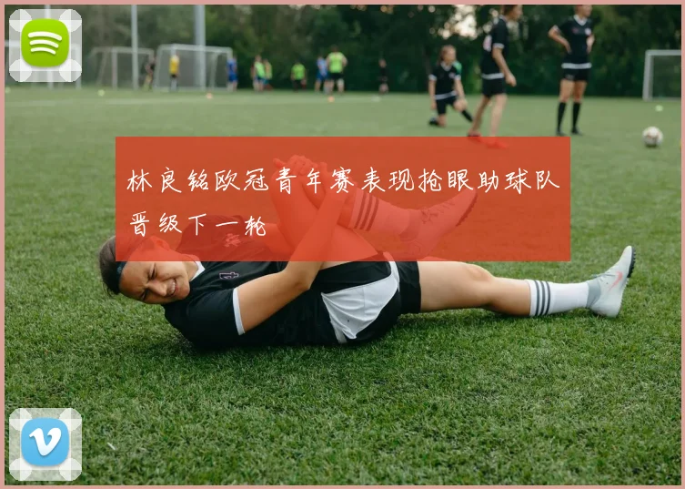 林良铭欧冠青年赛表现抢眼助球队晋级下一轮