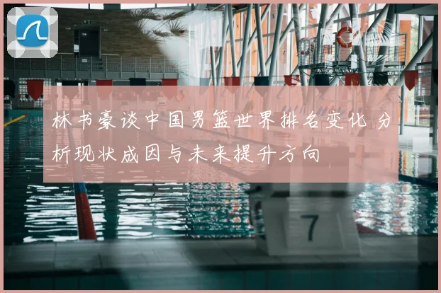 林书豪谈中国男篮世界排名变化 分析现状成因与未来提升方向