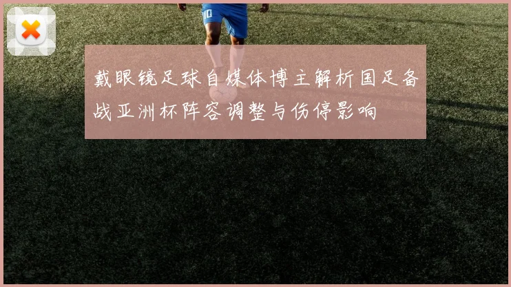 戴眼镜足球自媒体博主解析国足备战亚洲杯阵容调整与伤停影响