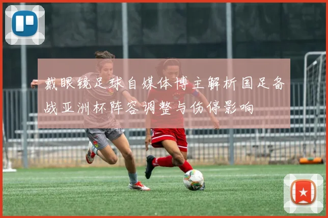 戴眼镜足球自媒体博主解析国足备战亚洲杯阵容调整与伤停影响