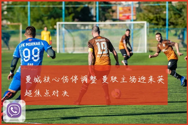 曼城核心伤停调整 曼联主场迎来英超焦点对决