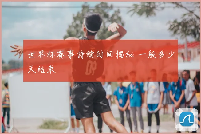 世界杯赛事持续时间揭秘 一般多少天结束