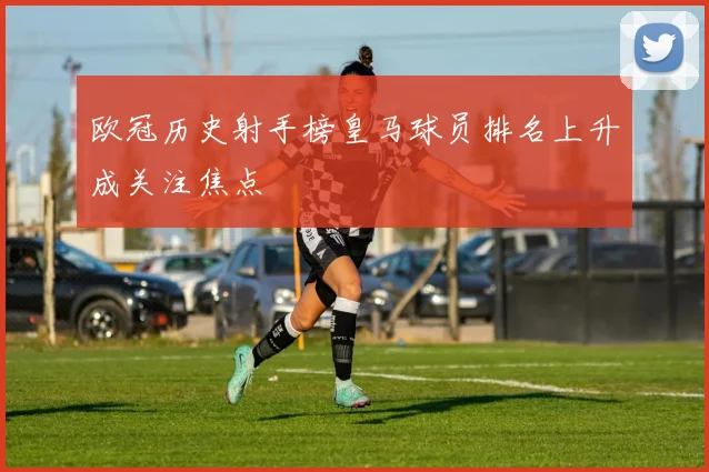 欧冠历史射手榜皇马球员排名上升成关注焦点