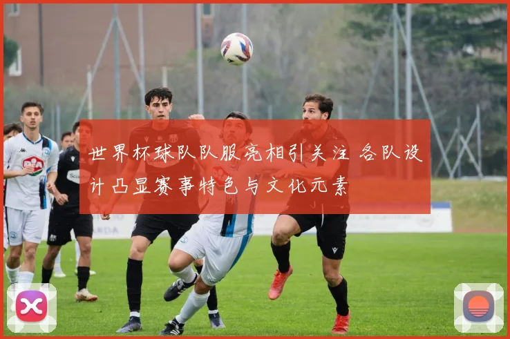 世界杯球队队服亮相引关注 各队设计凸显赛事特色与文化元素