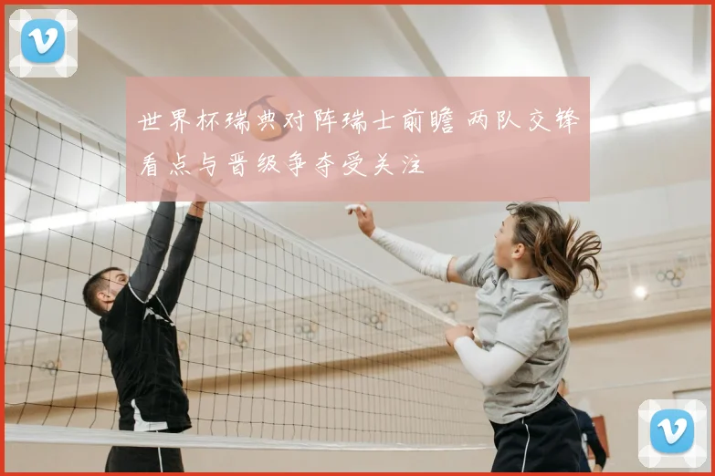 世界杯瑞典对阵瑞士前瞻 两队交锋看点与晋级争夺受关注